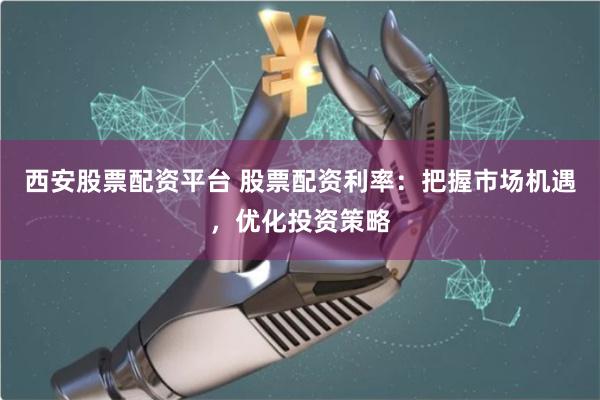 西安股票配资平台 股票配资利率：把握市场机遇，优化投资策略