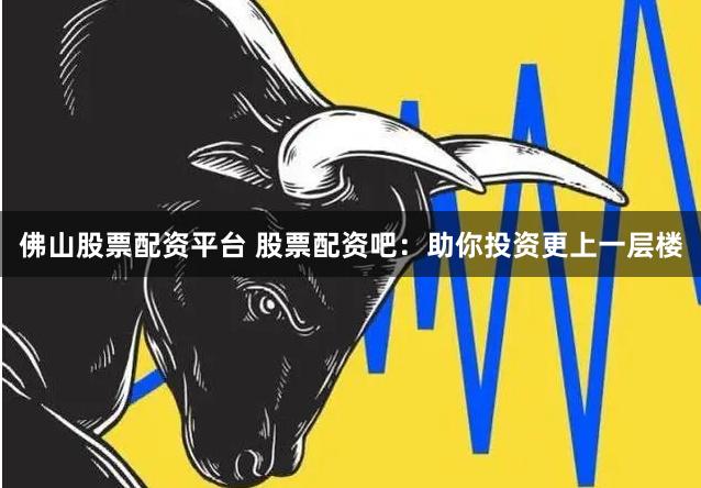 佛山股票配资平台 股票配资吧：助你投资更上一层楼