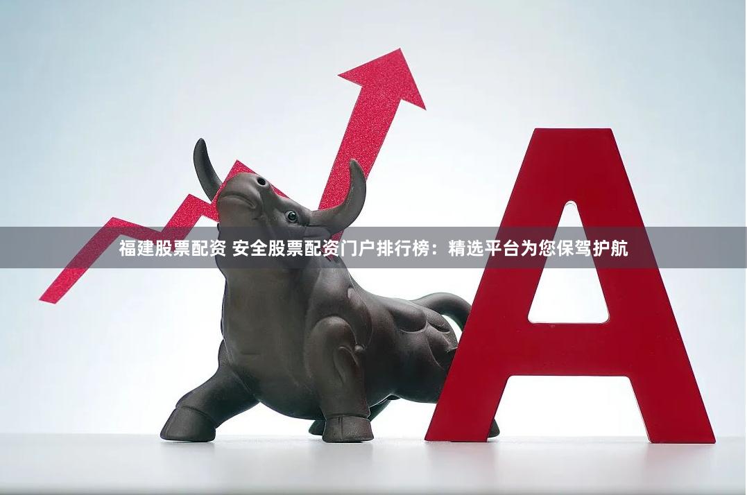 福建股票配资 安全股票配资门户排行榜：精选平台为您保驾护航