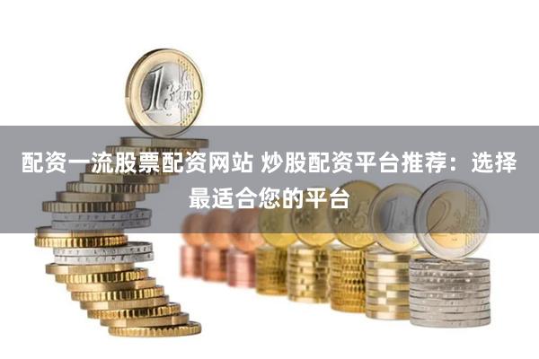 配资一流股票配资网站 炒股配资平台推荐：选择最适合您的平台