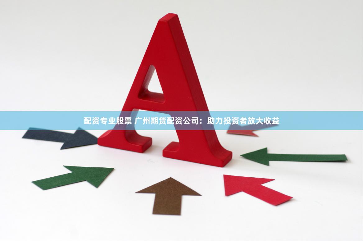 配资专业股票 广州期货配资公司：助力投资者放大收益