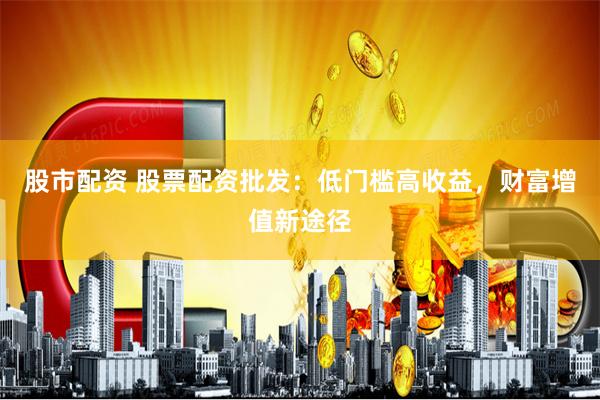 股市配资 股票配资批发：低门槛高收益，财富增值新途径