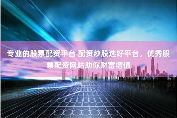 专业的股票配资平台 配资炒股选好平台，优秀股票配资网站助你财富增值