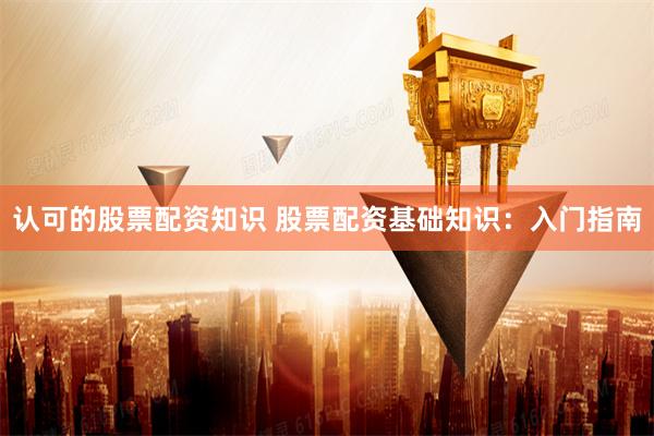 认可的股票配资知识 股票配资基础知识：入门指南