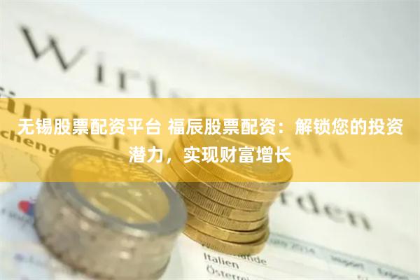 无锡股票配资平台 福辰股票配资：解锁您的投资潜力，实现财富增长