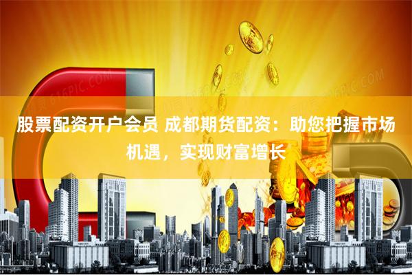 股票配资开户会员 成都期货配资：助您把握市场机遇，实现财富增长