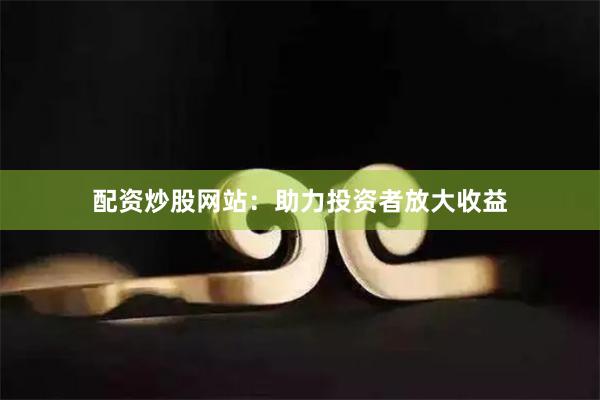 配资炒股网站：助力投资者放大收益