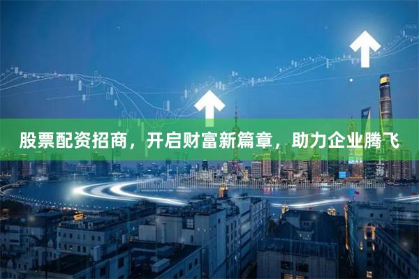 股票配资招商，开启财富新篇章，助力企业腾飞