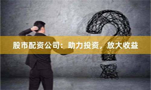 股市配资公司：助力投资，放大收益