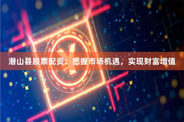 潜山县股票配资：把握市场机遇，实现财富增值