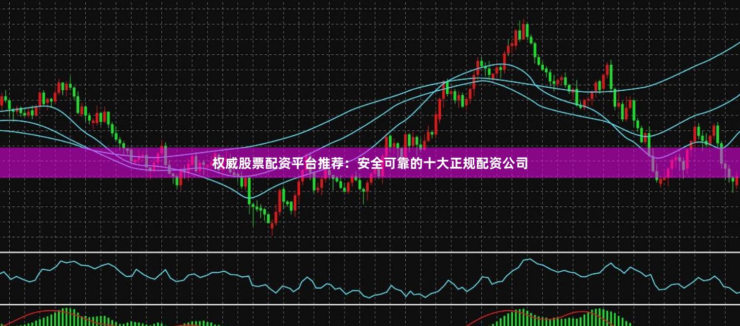 权威股票配资平台推荐：安全可靠的十大正规配资公司